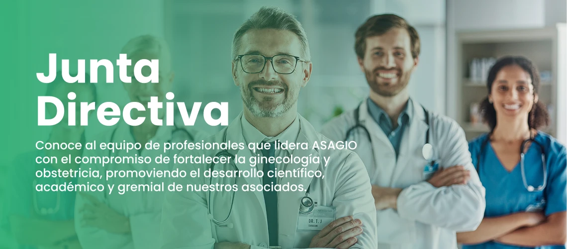 Junta Directiva. Conoce al equipo de profesionales que lidera ASAGIO con el compromiso de fortalecer la ginecología y obstetricia, promoviendo el desarrollo científico, académico y gremial de nuestros asociados.